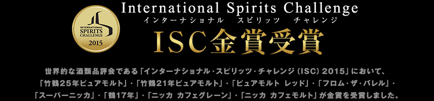 世界的な酒類品評会である「インターナショナル・スピリッツ・チャレンジ（ISC）2015」において、「竹鶴25年ピュアモルト」・「竹鶴21年ピュアモルト」・「ピュアモルト レッド」・「フロム・ザ・バレル」・「スーパーニッカ」・「鶴17年」・「ニッカ カフェグレーン」・「ニッカ カフェモルト」が金賞を受賞しました。