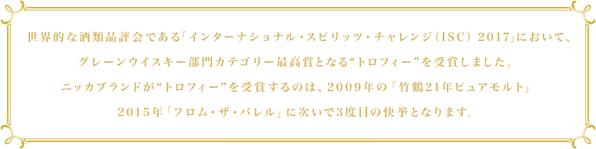 世界的な酒類品評会である「インターナショナル・スピリッツ・チャレンジ（ISC） 2017」において、グレーンウイスキー部門カテゴリー最高賞となる“トロフィー”を受賞しました。ニッカブランドが“トロフィー”を受賞するのは、2009年の「竹鶴21年ピュアモルト」2015年「フロム・ザ・バレル」に次いで3度目の快挙となります。