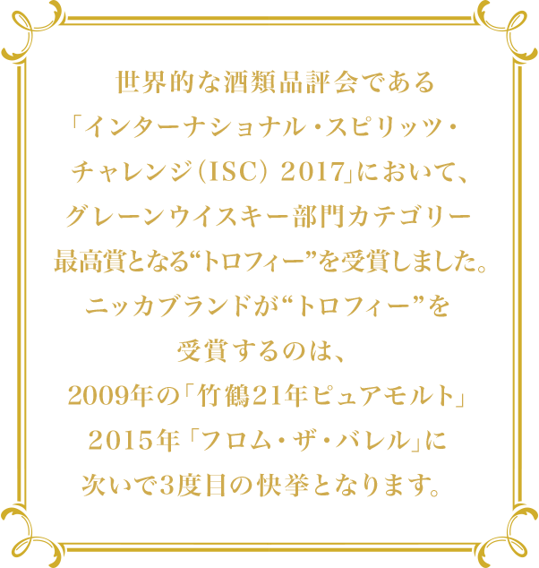 世界的な酒類品評会である「インターナショナル・スピリッツ・チャレンジ（ISC） 2017」において、グレーンウイスキー部門カテゴリー最高賞となる“トロフィー”を受賞しました。ニッカブランドが“トロフィー”を受賞するのは、2009年の「竹鶴21年ピュアモルト」2015年「フロム・ザ・バレル」に次いで3度目の快挙となります。