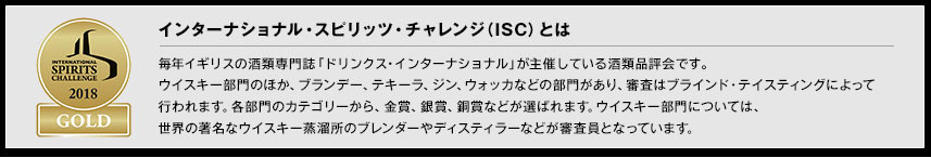 インターナショナル・スピリッツ・チャレンジ（ISC）とは毎年イギリスの酒類専門誌「ドリンクス・インターナショナル」が主催している酒類品評会です。ウイスキー部門のほか、ブランデー、テキーラ、ジン、ウォッカなどの部門があり、審査はブラインド・テイスティングによって行われます。各部門のカテゴリーから、金賞、銀賞、銅賞などが選ばれます。ウイスキー部門については、世界の著名なウイスキー蒸溜所のブレンダーやディスティラーなどが審査員となっています。