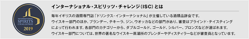 【インターナショナル・スピリッツ・チャレンジ（ISC）とは】 毎年イギリスの酒類専門誌「ドリンクス・インターナショナル」が主催している酒類品評会です。ウイスキー部門のほか、ブランデー、テキーラ、ジン、ウオッカなどの部門があり、審査はブラインド・テイスティングによって行われます。各部門のカテゴリーから、ダブルゴールド、ゴールド、シルバー、ブロンズなどが選ばれます。ウイスキー部門については、世界の著名なウイスキー蒸溜所のブレンダーやディスティラーなどが審査員となっています。