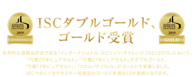 世界的な酒類品評会である「インターナショナル・スピリッツ・チャレンジ（ISC）2019」において、「竹鶴25年ピュアモルト」・「竹鶴21年ピュアモルト」がダブルゴールド、「竹鶴17年ピュアモルト」・「フロム・ザ・バレル」がゴールドを受賞しました。ISCでのニッカウヰスキー社商品のゴールド受賞は12年連続となります。