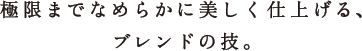 極限までなめらかに美しく仕上げる、ブレンドの技。