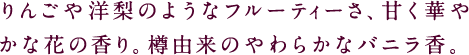 りんごや洋梨のようなフルーティーさ、甘く華やかな花の香り。樽由来のやわらかなバニラ香。