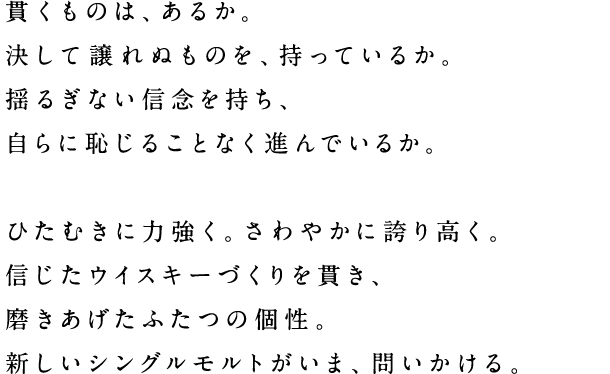 貫くものは、あるか。決して譲れぬものを、持っているか。揺るぎない信念を持ち、自らに恥じることなく進んでいるか。ひたむきに力強く。さわやかに誇り高く。信じたウイスキーづくりを貫き、磨きあげたふたつの個性。新しいシングルモルトがいま、問いかける。