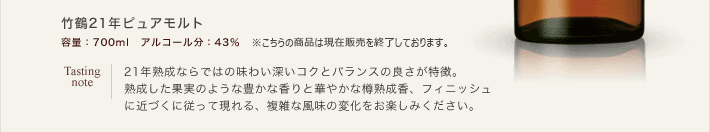 竹鶴21年ピュアモルト　容量：700ml　アルコール分：43％　オープン価格　Tasting note:21年熟成ならではの味わい深いコクとバランスの良さが特徴。熟成した果実のような豊かな香りと華やかな樽熟成香、フィニッシュに近づくに従って現れる、複雑な風味の変化をお楽しみください。
