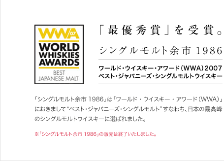 「最優秀賞」を受賞。　シングルモルト余市1986　ワールド･ウイスキー･アワード（WWA）2007　ベスト･ジャパニーズ･シングルモルトウイスキー　「シングルモルト余市1986」は「ワールド・ウイスキー・アワード（WWA）」におきまして“ベスト･ジャパニーズ･シングルモルト”すなわち、日本の最高峰のシングルモルトウイスキーに選ばれました。　※「シングルモルト余市1986」の販売は終了いたしました。