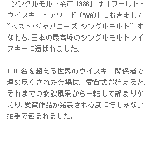 「シングルモルト余市1986」は「ワールド・ウイスキー・アワード（WWA）」におきまして“ベスト･ジャパニーズ･シングルモルト”すなわち、日本の最高峰のシングルモルトウイスキーに選ばれました。　100名を超える世界のウイスキー関係者で埋め尽くされた会場は、受賞式が始まると、それまでの歓談風景から一転して静まりかえり、受賞作品が発表される度に惜しみない拍手で包まれました。