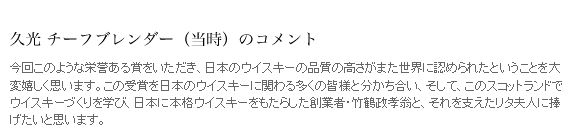 久光 チーフブレンダーのコメント　今回このような栄誉ある賞をいただき、日本のウイスキーの品質の高さがまた世界に認められたということを大変嬉しく思います。この受賞を日本のウイスキーに関わる多くの皆様と分かち合い、そして、このスコットランドでウイスキーづくりを学び、日本に本格ウイスキーをもたらした創業者・竹鶴政孝翁と、それを支えたリタ夫人に捧げたいと思います。