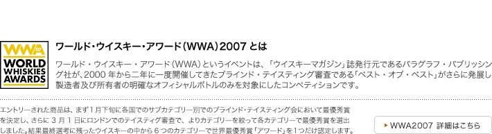 ワールド･ウイスキー･アワード（WWA）2007とは　ワールド・ウイスキー・アワード（WWA）というイベントは、「ウイスキーマガジン」誌発行元であるパラグラフ・パブリッシング社が、2000年から二年に一度開催してきたブラインド・テイスティング審査である「ベスト・オブ・ベスト」がさらに発展し、製造者及び所有者の明確なオフィシャルボトルのみを対象にしたコンペティションです。　エントリーされた商品は、まず1月下旬に各国でのサブカテゴリー別でのブラインド･テイスティング会において最優秀賞を決定し、さらに3月1日にロンドンでのテイスティグ審査で、よりカテゴリーを絞って各カテゴリーで最優秀賞を選出
しました。結果最終選考に残ったウイスキーの中から6つのカテゴリーで世界最優秀賞「アワード」を１つだけ認定します。