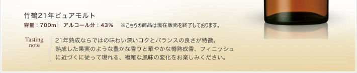 竹鶴21年ピュアモルト
容量：700ml　アルコール分：43％　　オープン価格 Tasting
note：21年熟成ならではの味わい深いコクとバランスの良さが特徴。
熟成した果実のような豊かな香りと華やかな樽熟成香、フィニッシュに近づくに従って現れる、複雑な風味の変化をお楽しみください。