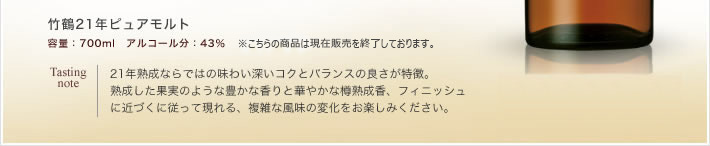 竹鶴21年ピュアモルト
容量：700ml　アルコール分：43％　　オープン価格 Tasting
note：21年熟成ならではの味わい深いコクとバランスの良さが特徴。
熟成した果実のような豊かな香りと華やかな樽熟成香、フィニッシュに近づくに従って現れる、複雑な風味の変化をお楽しみください。