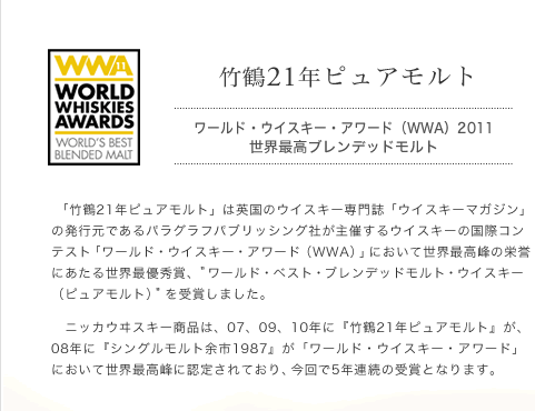 竹鶴21年 ピュアモルト ワールド・ウイスキー・アワード（WWA）2011
世界最高ブレンデッドモルト
「竹鶴21年ピュアモルト」は英国のウイスキー専門誌「ウイスキーマガジン」の発行元であるパラグラフパブリッシング社が主催するウイスキーの国際コンテスト「ワールド・ウイスキー・アワード（WWA）」において世界最高峰の栄誉にあたる世界最優秀賞、ワールド・ベスト・ブレンデッドモルト・ウイスキー（ピュアモルト）を受賞しました。
　ニッカウヰスキー商品は、07、09、10年に『竹鶴21年ピュアモルト』が、08年に『シングルモルト余市1987』が「ワールド・ウイスキー・アワード」において世界最高峰に認定されており、今回で5年連続の受賞となります。