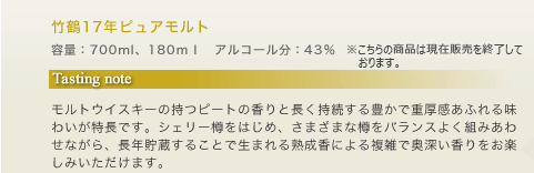 竹鶴17年ピュアモルト 容量：700ml、180ｍｌ　アルコール分：43％　　オープン価格 Tasting note モルトウイスキーの持つピートの香りと長く持続する豊かで重厚感あふれる味わいが特長です。シェリー樽をはじめ、さまざまな樽をバランスよく組みあわせながら、長年貯蔵することで生まれる熟成香による複雑で奥深い香りをお楽しみいただけます。