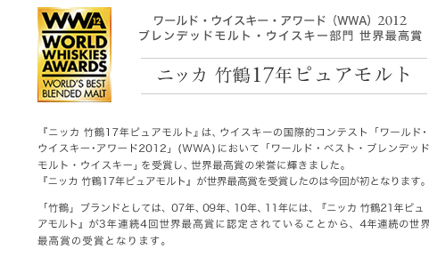 ワールド・ウイスキー・アワード（WWA）2012ブレンデッドモルト・ウイスキー部門 世界最高賞 ニッカ 竹鶴17年ピュアモルト ニッカ 竹鶴17年ピュアモルト』は、ウイスキーの国際的コンテスト「ワールド･ウイスキー･アワード2012」(ＷＷＡ)において「ワールド・ベスト・ブレンデッドモルト・ウイスキー」を受賞し、世界最高賞の栄誉に輝きました。『ニッカ 竹鶴17年ピュアモルト』が世界最高賞を受賞したのは今回が初となります。「竹鶴」ブランドとしては、07年、09年、10年、11年には、『ニッカ 竹鶴21年ピュアモルト』が3年連続4回世界最高賞に認定されていることから、4年連続の世界最高賞の受賞となります。