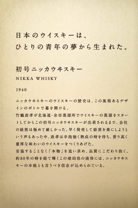 日本のウィスキーは、ひとりの青年の夢から生まれた。初号ニッカウヰスキー NIKKA WHISKY 1940 ニッカウヰスキーのウイスキーの歴史は、この風格あるデザインのボトルで幕を開ける。竹鶴政孝が北海道・余市蒸溜所でウイスキーの蒸溜をスタートしてからこの初号ニッカウヰスキーが出荷されるまで、会社の経営は極めて厳しかった。早く発売して経営を楽にしようという声もあった中、政孝は辛抱強く熟成の時を待ち、香り高く重厚な味わいのウイスキーをつくりあげた。妥協することなく「本物」を追い求め、品質にこだわり抜く。約80年の時を経て輝くこの琥珀色の液体には、ニッカウヰスキーの本能とも言うべき信念が込められている。