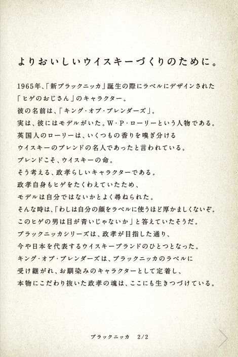 よりおいしいウイスキーづくりのために。1965年、「新ブラックニッカ」誕生の際にラベルにデザインされた「ヒゲのおじさん」のキャラクター。彼の名前は、「キング・オブ・ブレンダーズ」。実は、彼にはモデルがいた。Ｗ・Ｐ・ローリーという人物である。英国人のローリーは、いくつもの香りを嗅ぎ分けるウイスキーのブレンドの名人であったと言われている。ブレンドこそ、ウイスキーの命。そう考える、政孝らしいキャラクターである。政孝自身もヒゲをたくわえていたため、モデルは自分ではないかとよく尋ねられた。そんな時は、「わしは自分の顔をラベルに使うほど厚かましくないぞ。このヒゲの男は目が青いじゃないか」と答えていたそうだ。ブラックニッカシリーズは、政孝が目指した通り、今や日本を代表するウイスキーブランドのひとつとなった。キング・オブ・ブレンダーズは、ブラックニッカのラベルに受け継がれ、お馴染みのキャラクターとして定着し、本物にこだわり抜いた政孝の魂は、ここにも生きつづけている。