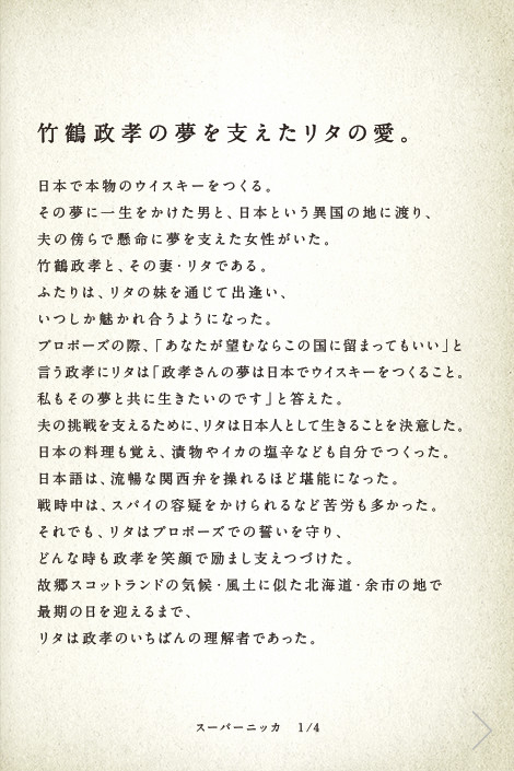 竹鶴政孝の夢を支えたリタの愛。日本で本物のウイスキーをつくる。その夢に一生をかけた男と、日本という異国の地に渡り、夫の傍らで懸命に夢を支えた女性がいた。竹鶴政孝と、その妻・リタである。ふたりは、リタの妹を通じて出逢い、いつしか魅かれ合うようになった。プロポーズの際、「あなたが望むならこの国に留まってもいい」と言う政孝にリタは「政孝さんの夢は日本でウイスキーをつくること。私もその夢と共に生きたいのです」と答えた。夫の挑戦を支えるために、リタは日本人として生きることを決意した。日本の料理も覚え、漬物やイカの塩辛なども自分でつくった。日本語は、流暢な関西弁を操れるほど堪能になった。戦時中は、スパイの容疑をかけられるなど苦労も多かった。それでも、リタはプロポーズでの誓いを守り、どんな時も政孝を笑顔で励まし支えつづけた。故郷スコットランドの気候・風土に似た北海道・余市の地で最期の日を迎えるまで、リタは政孝のいちばんの理解者であった。