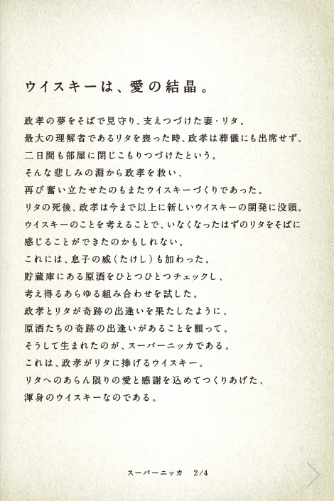 ウイスキーは、愛の結晶。政孝の夢をそばで見守り、支えつづけた妻・リタ。最大の理解者であるリタを喪った時、政孝は葬儀にも出席せず、二日間も部屋に閉じこもりつづけたという。そんな悲しみの淵から政孝を救い、再び奮い立たせたのもまたウイスキーづくりであった。リタの死後、政孝は今まで以上に新しいウイスキーの開発に没頭。ウイスキーのことを考えることで、いなくなったはずのリタをそばに感じることができたのかもしれない。これには、息子の威（たけし）も加わった。貯蔵庫にある原酒をひとつひとつチェックし、考え得るあらゆる組み合わせを試した。政孝とリタが奇跡の出逢いを果たしたように、原酒たちの奇跡の出逢いがあることを願って。そうして生まれたのが、スーパーニッカである。これは、政孝がリタに捧げるウイスキー。リタへのあらん限りの愛と感謝を込めてつくりあげた、渾身のウイスキーなのである。