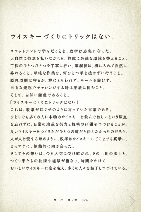 ウイスキーづくりにトリックはない。スコットランドで学んだことを、政孝は忠実に守った。大自然に敬意を払いながらも、熟成に最適な環境を整えること。工程のひとつひとつを丁寧に行い、蒸溜後は、樽に入れて自然に委ねること。単純な作業を、何ひとつ手を抜かずに行うこと。原理原則は守るが、枠にとらわれず、ルールを設けず、自由な発想でチャレンジする時は果敢に挑むこと。そして、自然に謙虚であること。「ウイスキーづくりにトリックはない」これは、政孝が口ぐせのように言っていた言葉である。ひとりでも多くの人に本物のウイスキーを飲んで欲しいという原点を忘れずに、日常の地道な努力と技術の研鑽をつづけることが、良いウイスキーをつくるただひとつの道だと伝えたかったのだろう。人が人を愛する時のように、政孝はウイスキーにどこまでも真摯に、まっすぐに、情熱的に向き合った。そしてその想いは、今も大切に受け継がれ、その土地の風土と、つくり手たちの技術や経験が重なり、時間をかけておいしいウイスキーに姿を変え、多くの人々を魅了しつづけている。