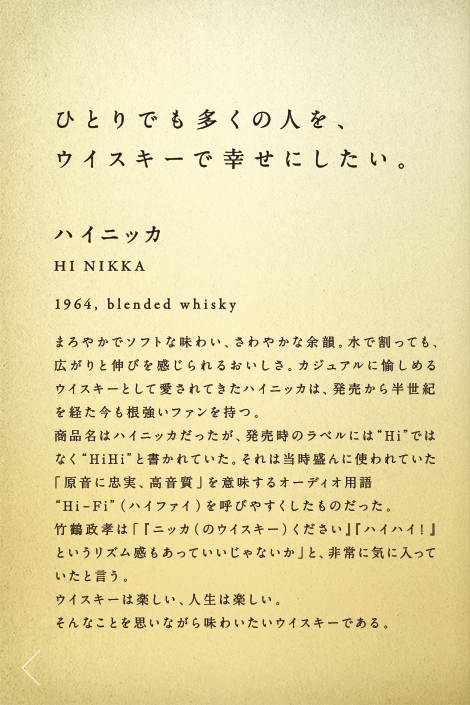 ひとりでも多くの人を、ウイスキーで幸せにしたい。ハイニッカ HI NIKKA 1964,blended whisky まろやかでソフトな味わい、さわやかな余韻。水で割っても、広がりと伸びを感じられるおいしさ。カジュアルに愉しめるウイスキーとして愛されてきたハイニッカは、発売から半世紀を経た今も根強いファンを持つ。商品名はハイニッカだったが、発売時のラベルには“Hi”ではなく“HiHi”と書かれていた。それは当時盛んに使われていた「原音に忠実、高音質」を意味するオーディオ用語“Hi-Fi”（ハイファイ）を呼びやすくしたものだった。竹鶴政孝は「『ニッカ（のウイスキー）ください』『ハイハイ！』というリズム感もあっていいじゃないか」と、非常に気に入っていたと言う。ウイスキーは楽しい、人生は楽しい。そんなことを思いながら味わいたいウイスキーである。