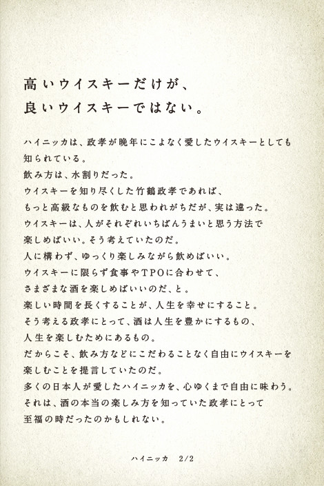 高いウイスキーだけが、良いウイスキーではない。ハイニッカは、政孝が晩年にこよなく愛したウイスキーとしても知られている。飲み方は、水割りだった。ウイスキーを知り尽くした竹鶴政孝であれば、もっと高級なものを飲むと思われがちだが、実は違った。ウイスキーは、人がそれぞれいちばんうまいと思う方法で楽しめばいい。そう考えていたのだ。人に構わず、ゆっくり楽しみながら飲めばいい。ウイスキーに限らず食事やTPOに合わせて、さまざまな酒を楽しめばいいのだ、と。楽しい時間を長くすることが、人生を幸せにすること。そう考える政孝にとって、酒は人生を豊かにするもの、人生を楽しむためにあるもの。だからこそ、飲み方などにこだわることなく自由にウイスキーを楽しむことを提言していたのだ。多くの日本人が愛したハイニッカを、心ゆくまで自由に味わう。それは、酒の本当の楽しみ方を知っていた政孝にとって至福の時だったのかもしれない。