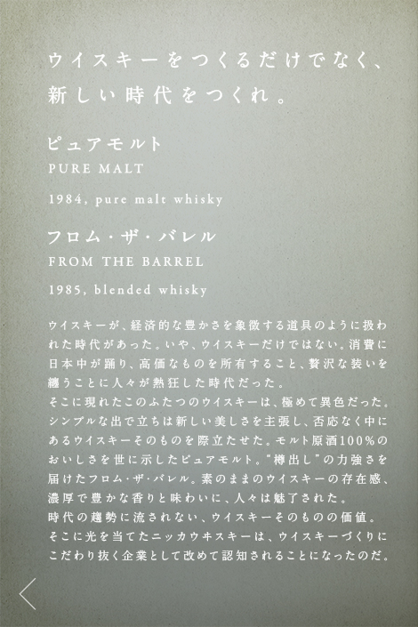 ウイスキーをつくるだけでなく、新しい時代をつくれ。ピュアモルト PURE MALT 1984,pure malt whisky フロム・ザ・バレル FROM THE BARREL 1985,blended whisky ウイスキーが、経済的な豊かさを象徴する道具のように扱われた時代があった。いや、ウイスキーだけではない。消費に日本中が踊り、高価なものを所有すること、贅沢な装いを纏うことに人々が熱狂した時代だった。そこに現れたこのふたつのウイスキーは、極めて異色だった。シンプルな出で立ちは新しい美しさを主張し、否応なく中にあるウイスキーそのものを際立たせた。モルト原酒100%のおいしさを世に示したピュアモルト。“樽出し”の力強さを届けたフロム・ザ・バレル。素のままのウイスキーの存在感、濃厚で豊かな香りと味わいに、人々は魅了された。時代の趨勢に流されない、ウイスキーそのものの価値。そこに光を当てたニッカウヰスキーは、ウイスキーづくりにこだわり抜く企業として改めて認知されることになったのだ。