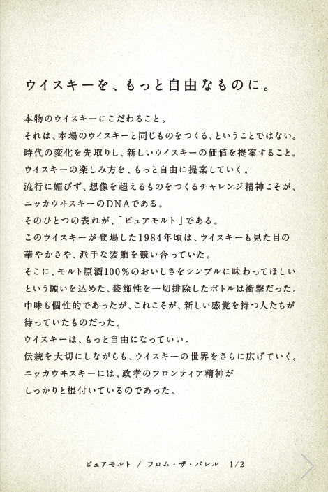 ウイスキーを、もっと自由なものに。本物のウイスキーにこだわること。それは、本場のウイスキーと同じものをつくる、ということではない。時代の変化を先取りし、新しいウイスキーの価値を提案すること。ウイスキーの楽しみ方を、もっと自由に提案していく。流行に媚びず、想像を超えるものをつくるチャレンジ精神こそが、ニッカウヰスキーのDNAである。そのひとつの表れが、「ピュアモルト」である。このウイスキーが登場した1984年頃は、ウイスキーも見た目の華やかさや、派手な装飾を競い合っていた。そこに、モルト原酒100％のおいしさをシンプルに味わってほしいという願いを込めた、装飾性を一切排除したボトルは衝撃だった。中味も個性的であったが、これこそが、新しい感覚を持つ人たちが待っていたものだった。ウイスキーは、もっと自由になっていい。伝統を大切にしながらも、ウイスキーの世界をさらに広げていく。ニッカウヰスキーには、政孝のフロンティア精神がしっかりと根付いているのであった。