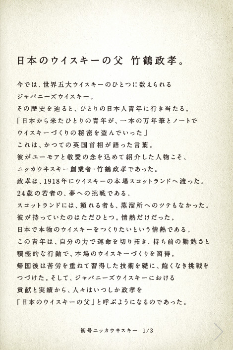 日本のウイスキーの父 竹鶴政孝。今では、世界五大ウイスキーのひとつに数えられるジャパニーズウイスキー。その歴史を辿ると、ひとりの日本人青年に行き当たる。「日本から来たひとりの青年が、一本の万年筆とノートでウイスキーづくりの秘密を盗んでいった」これは、かつての英国首相が語った言葉。彼がユーモアと敬愛の念を込めて紹介した人物こそ、ニッカウヰスキー創業者・竹鶴政孝であった。政孝は、1918年にウイスキーの本場スコットランドへ渡った。24歳の若者の、夢への挑戦である。スコットランドには、頼れる者も、蒸溜所へのツテもなかった。彼が持っていたのはただひとつ。情熱だけだった。日本で本物のウイスキーをつくりたいという情熱である。この青年は、自分の力で運命を切り拓き、持ち前の勤勉さと積極的な行動で、本場のウイスキーづくりを習得。帰国後は苦労を重ねて習得した技術を礎に、飽くなき挑戦をつづけた。そして、ジャパニーズウイスキーにおける貢献と実績から、人々はいつしか政孝を「日本のウイスキーの父」と呼ぶようになるのであった。