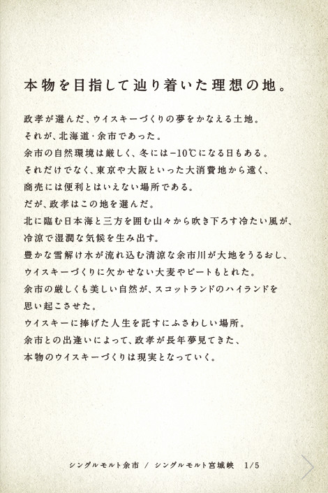 本物を目指して辿り着いた理想の地。政孝が選んだ、ウイスキーづくりの夢をかなえる土地。それが、北海道・余市であった。余市の自然環境は厳しく、冬には-10℃になる日もある。それだけでなく、東京や大阪といった大消費地から遠く、商売には便利とはいえない場所である。だが、政孝はこの地を選んだ。北に臨む日本海と三方を囲む山々から吹き下ろす冷たい風が、冷涼で湿潤な気候を生み出す。豊かな雪解け水が流れ込む清涼な余市川が大地をうるおし、ウイスキーづくりに欠かせない大麦やピートもとれた。余市の厳しくも美しい自然が、スコットランドのハイランドを思い起こさせた。ウイスキーに捧げた人生を託すにふさわしい場所。余市との出逢いによって、政孝が長年夢見てきた、本物のウイスキーづくりは現実となっていく。