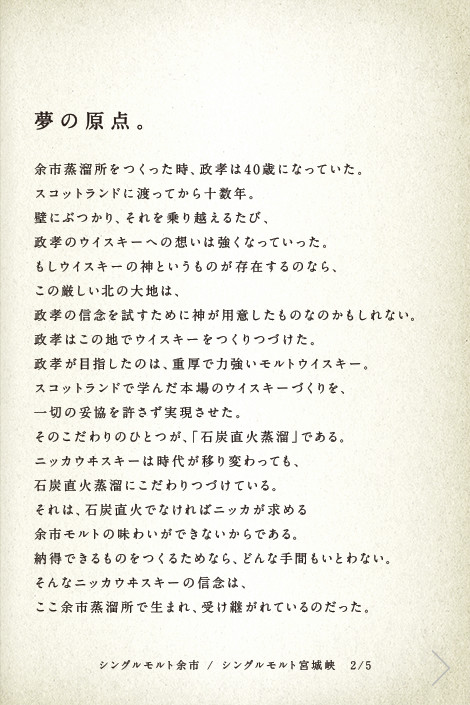 夢の原点。余市蒸溜所をつくった時、政孝は40歳になっていた。スコットランドに渡ってから十数年。壁にぶつかり、それを乗り越えるたび、政孝のウイスキーへの想いは強くなっていった。もしウイスキーの神というものが存在するのなら、この厳しい北の大地は、政孝の信念を試すために神が用意したものなのかもしれない。政孝はこの地でウイスキーをつくりつづけた。政孝が目指したのは、重厚で力強いモルトウイスキー。スコットランドで学んだ本場のウイスキーづくりを、一切の妥協を許さず実現させた。そのこだわりのひとつが、「石炭直火蒸溜」である。ニッカウヰスキーは時代が移り変わっても、石炭直火蒸溜にこだわりつづけている。それは、石炭直火でなければニッカが求める余市モルトの味わいができないからである。納得できるものをつくるためなら、どんな手間もいとわない。そんなニッカウヰスキーの信念は、ここ余市蒸溜所で生まれ、受け継がれているのだった。