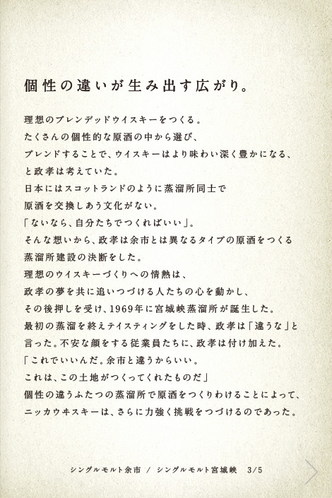 個性の違いが生み出す広がり。理想のブレンデッドウイスキーをつくる。たくさんの個性的な原酒の中から選び、ブレンドすることで、ウイスキーはより味わい深く豊かになる、と政孝は考えていた。日本にはスコットランドのように蒸溜所同士で原酒を交換しあう文化がない。「ないなら、自分たちでつくればいい」。そんな想いから、政孝は余市とは異なるタイプの原酒をつくる蒸溜所建設の決断をした。理想のウイスキーづくりへの情熱は、政孝の夢を共に追いつづける人たちの心を動かし、その後押しを受け、1969年に宮城峡蒸溜所が誕生した。最初の蒸溜を終えテイスティングをした時、政孝は「違うな」と言った。不安な顔をする従業員たちに、政孝は付け加えた。「これでいいんだ。余市と違うからいい。これは、この土地がつくってくれたものだ」個性の違うふたつの蒸溜所で原酒をつくりわけることによって、ニッカウヰスキーは、さらに力強く挑戦をつづけるのであった。