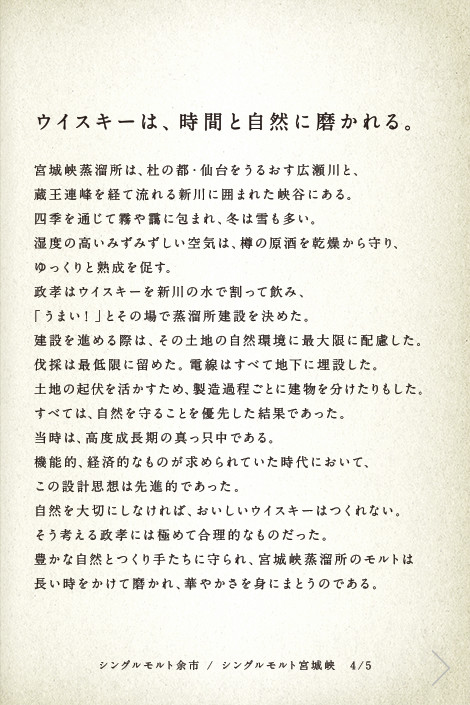 ウイスキーは、時間と自然に磨かれる。宮城峡蒸溜所は、杜の都・仙台をうるおす広瀬川と、蔵王連峰を経て流れる新川に囲まれた峡谷にある。四季を通じて霧や靄に包まれ、冬は雪も多い。湿度の高いみずみずしい空気は、樽の原酒を乾燥から守り、ゆっくりと熟成を促す。政孝はウイスキーを新川の水で割って飲み、「うまい！」とその場で蒸溜所建設を決めた。建設を進める際は、その土地の自然環境に最大限に配慮した。伐採は最低限に留めた。電線はすべて地下に埋設した。土地の起伏を活かすため、製造過程ごとに建物を分けたりもした。すべては、自然を守ることを優先した結果であった。当時は、高度成長期の真っ只中である。機能的、経済的なものが求められていた時代において、この設計思想は先進的であった。自然を大切にしなければ、おいしいウイスキーはつくれない。そう考える政孝には極めて合理的なものだった。豊かな自然とつくり手たちに守られ、宮城峡蒸溜所のモルトは長い時をかけて磨かれ、華やかさを身にまとうのである。