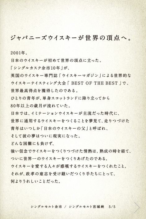 ジャパニーズウイスキーが世界の頂点へ。2001年。日本のウイスキーが初めて世界の頂点に立った。「シングルカスク余市10年」が、英国のウイスキー専門誌「ウイスキーマガジン」による世界的なウイスキーテイスティング大会「BEST OF THE BEST」で、世界最高得点を獲得したのである。ひとりの青年が、単身スコットランドに降り立ってから80年以上の歳月が流れていた。日本では、イミテーションウイスキーが主流だった時代に、世界に通用するウイスキーをつくることを夢見て、走りつづけた青年はいつしか「日本のウイスキーの父」と呼ばれ、そして彼の夢はついに現実になった。どんな困難にも負けず、強い信念でウイスキーをつくりつづけた情熱は、熟成の時を経て、ついに世界一のウイスキーをつくりあげたのである。ウイスキーを愛する人々が感嘆するウイスキーをつくれたこと。それが、政孝の意志を受け継いだつくり手たちにとって、何よりうれしいことだった。