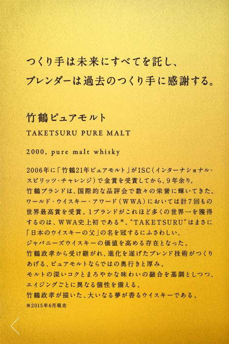 つくり手は未来にすべてを託し、ブレンダーは過去のつくり手に感謝する。竹鶴ピュアモルト TAKETSURU PURE MALT 2000,pure malt whisky 2006年に「竹鶴21年ピュアモルト」がISC（インターナショナル・スピリッツ・チャレンジ）で金賞を受賞してから、９年余り。竹鶴ブランドは、国際的な品評会で数々の栄誉に輝いてきた。ワールド・ウイスキー・アワード（WWA）においては計７回もの世界最高賞を受賞。１ブランドがこれほど多くの世界一を獲得するのは、WWA史上初である※。“TAKETSURU”はまさに「日本のウイスキーの父」の名を冠するにふさわしい、ジャパニーズウイスキーの価値を高める存在となった。竹鶴政孝から受け継がれ、進化を遂げたブレンド技術がつくりあげる、ピュアモルトならではの奥行きと厚み。モルトの深いコクとまろやかな味わいの融合を基調としつつ、エイジングごとに異なる個性を備える。竹鶴政孝が描いた、大いなる夢が香るウイスキーである。※2015年6月現在