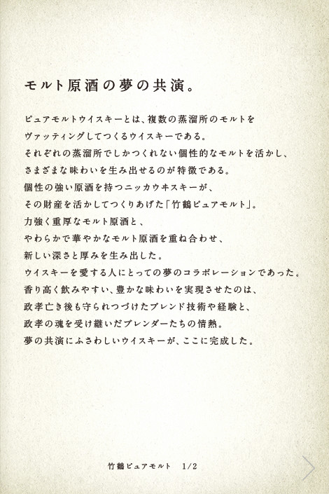 モルト原酒の夢の共演。ピュアモルトウイスキーとは、複数の蒸溜所のモルトをヴァッティングしてつくるウイスキーである。それぞれの蒸溜所でしかつくれない個性的なモルトを活かし、さまざまな味わいを生み出せるのが特徴である。個性の強い原酒を持つニッカウヰスキーが、その財産を活かしてつくりあげた「竹鶴ピュアモルト」。力強く重厚なモルト原酒と、やわらかで華やかなモルト原酒を重ね合わせ、新しい深さと厚みを生み出した。ウイスキーを愛する人にとっての夢のコラボレーションであった。香り高く飲みやすい、豊かな味わいを実現させたのは、政孝亡き後も守られつづけたブレンド技術や経験と、政孝の魂を受け継いだブレンダーたちの情熱。夢の共演にふさわしいウイスキーが、ここに完成した。