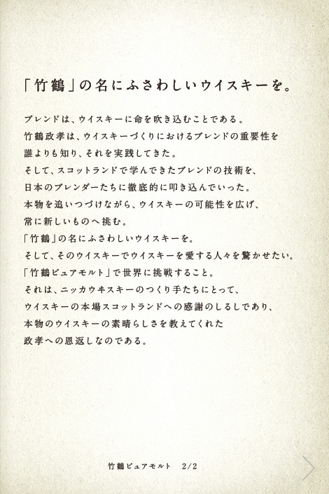 「竹鶴」の名にふさわしいウイスキーを。ブレンドは、ウイスキーに命を吹き込むことである。竹鶴政孝は、ウイスキーづくりにおけるブレンドの重要性を誰よりも知り、それを実践してきた。そして、スコットランドで学んできたブレンドの技術を、日本のブレンダーたちに徹底的に叩き込んでいった。本物を追いつづけながら、ウイスキーの可能性を広げ、常に新しいものへ挑む。「竹鶴」の名にふさわしいウイスキーを。そして、そのウイスキーでウイスキーを愛する人々を驚かせたい。「竹鶴ピュアモルト」で世界に挑戦すること。それは、ニッカウヰスキーのつくり手たちにとって、ウイスキーの本場スコットランドへの感謝のしるしであり、本物のウイスキーの素晴らしさを教えてくれた政孝への恩返しなのである。