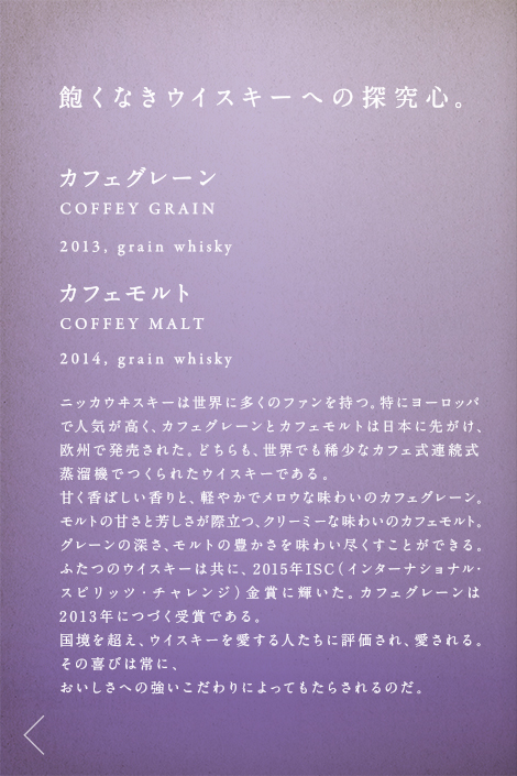 飽くなきウイスキーへの探究心。カフェグレーン COFFEY GRAIN 2013,grain whisky カフェモルト COFFEY MALT 2014,grain whisky ニッカウヰスキーは世界に多くのファンを持つ。特にヨーロッパで人気が高く、カフェグレーンとカフェモルトは日本に先がけ、欧州で発売された。どちらも、世界でも稀少なカフェ式連続式蒸溜機でつくられたウイスキーである。甘く香ばしい香りと、軽やかでメロウな味わいのカフェグレーン。モルトの甘さと芳しさが際立つ、クリーミーな味わいのカフェモルト。グレーンの深さ、モルトの豊かさを味わい尽くすことができる。ふたつのウイスキーは共に、2015年ISC（インターナショナル・スピリッツ・チャレンジ）金賞に輝いた。カフェグレーンは2013年につづく受賞である。国境を超え、ウイスキーを愛する人たちに評価され、愛される。その喜びは常に、おいしさへの強いこだわりによってもたらされるのだ。