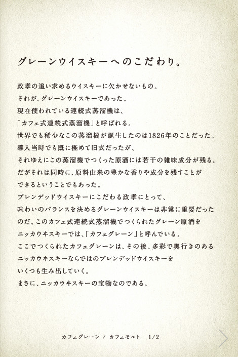 グレーンウイスキーへのこだわり。政孝の追い求めるウイスキーに欠かせないもの。それが、グレーンウイスキーであった。現在使われている連続式蒸溜機は、「カフェ式連続式蒸溜機」と呼ばれる。世界でも稀少なこの蒸溜機が誕生したのは1826年のことだった。導入当時でも既に極めて旧式だったが、それゆえにこの蒸溜機でつくった原酒には若干の雑味成分が残る。だがそれは同時に、原料由来の豊かな香りや成分を残すことができるということでもあった。ブレンデッドウイスキーにこだわる政孝にとって、味わいのバランスを決めるグレーンウイスキーは非常に重要だったのだ。このカフェ式連続式蒸溜機でつくられたグレーン原酒をニッカウヰスキーでは、「カフェグレーン」と呼んでいる。ここでつくられたカフェグレーンは、その後、多彩で奥行きのあるニッカウヰスキーならではのブレンデッドウイスキーをいくつも生み出していく。まさに、ニッカウヰスキーの宝物なのである。