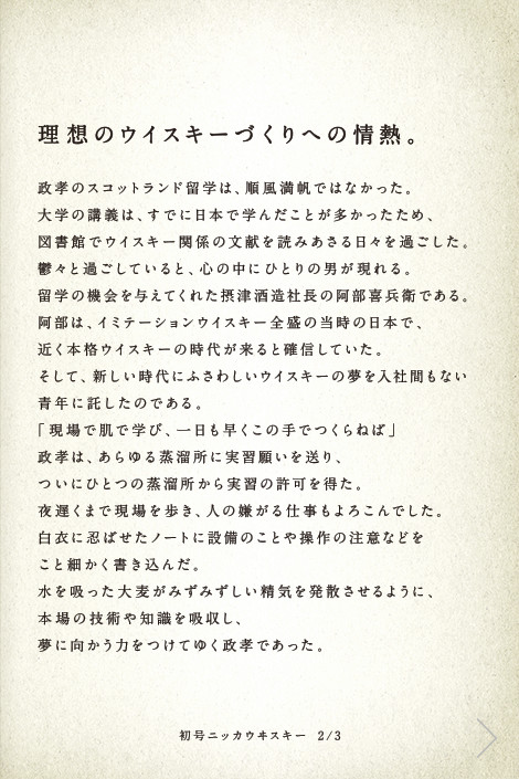 理想のウイスキーづくりへの情熱。政孝のスコットランド留学は、順風満帆ではなかった。大学の講義は、すでに日本で学んだことが多かったため、図書館でウイスキー関係の文献を読みあさる日々を過ごした。鬱々と過ごしていると、心の中にひとりの男が現れる。留学の機会を与えてくれた摂津酒造社長の阿部喜兵衛である。阿部は、イミテーションウイスキー全盛の当時の日本で、近く本格ウイスキーの時代が来ると確信していた。そして、新しい時代にふさわしいウイスキーの夢を入社間もない青年に託したのである。「現場で肌で学び、一日も早くこの手でつくらねば」政孝は、あらゆる蒸溜所に実習願いを送り、ついにひとつの蒸溜所から実習の許可を得た。夜遅くまで現場を歩き、人の嫌がる仕事もよろこんでした。白衣に忍ばせたノートに設備のことや操作の注意などをこと細かく書き込んだ。水を吸った大麦がみずみずしい精気を発散させるように、本場の技術や知識を吸収し、夢に向かう力をつけてゆく政孝であった。