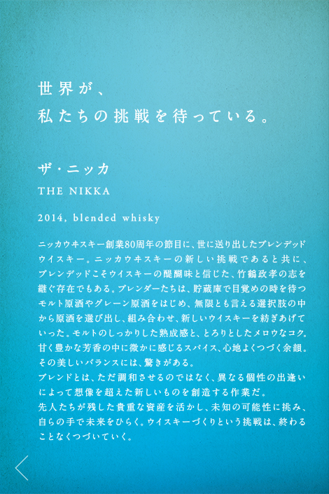 世界が、私たちの挑戦を待っている。ザ・ニッカ THE NIKKA 2014,blended whisky ニッカウヰスキー創業80周年の節目に、世に送り出したブレンデッドウイスキー。ニッカウヰスキーの新しい挑戦であると共に、ブレンデッドこそウイスキーの醍醐味と信じた、竹鶴政孝の志を継ぐ存在でもある。ブレンダーたちは、貯蔵庫で目覚めの時を待つモルト原酒やグレーン原酒をはじめ、無限とも言える選択肢の中から原酒を選び出し、組み合わせ、新しいウイスキーを紡ぎあげていった。モルトのしっかりした熟成感と、とろりとしたメロウなコク。甘く豊かな芳香の中に微かに感じるスパイス、心地よくつづく余韻。その美しいバランスには、驚きがある。ブレンドとは、ただ調和させるのではなく、異なる個性の出逢いによって想像を超えた新しいものを創造する作業だ。先人たちが残した貴重な資産を活かし、未知の可能性に挑み、自らの手で未来をひらく。ウイスキーづくりという挑戦は、終わることなくつづいていく。