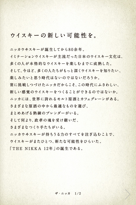 ウイスキーの新しい可能性を。ニッカウヰスキーが誕生してから80余年。イミテーションウイスキーが主流だった日本のウイスキー文化は、多くの人が本格的なウイスキーを楽しむまでに成熟した。そして、今ほど、多くの人たちがもっと深くウイスキーを知りたい、楽しみたいと思う時代はないのではないだろうか。常に挑戦しつづけたニッカだからこそ、この時代にふさわしい、新しい感覚のウイスキーをつくることができるのではないか。ニッカには、世界に誇れるモルト原酒とカフェグレーンがある。さまざまな原酒の中から最適なものを選び、まとめあげる熟練のブレンダーがいる。そして何より、政孝の魂を受け継いだ、さまざまなつくり手たちがいる。ニッカウヰスキーが持ちうる力のすべてを注ぎ込むことで、ウイスキーがまたひとつ、新たな可能性をひらいた。「THE NIKKA 12年」の誕生である。