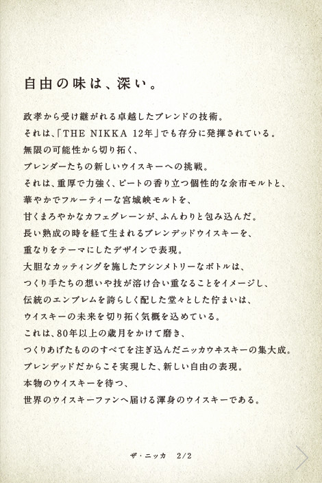 自由の味は、深い。政孝から受け継がれる卓越したブレンドの技術。それは、「THE NIKKA 12年」でも存分に発揮されている。無限の可能性から切り拓く、ブレンダーたちの新しいウイスキーへの挑戦。それは、重厚で力強く、ピートの香り立つ個性的な余市モルトと、華やかでフルーティーな宮城峡モルトを、甘くまろやかなカフェグレーンが、ふんわりと包み込んだ。長い熟成の時を経て生まれるブレンデッドウイスキーを、重なりをテーマにしたデザインで表現。大胆なカッティングを施したアシンメトリーなボトルは、つくり手たちの想いや技が溶け合い重なることをイメージし、伝統のエンブレムを誇らしく配した堂々とした佇まいは、ウイスキーの未来を切り拓く気概を込めている。これは、80年以上の歳月をかけて磨き、つくりあげたもののすべてを注ぎ込んだニッカウヰスキーの集大成。ブレンデッドだからこそ実現した、新しい自由の表現。本物のウイスキーを待つ、世界のウイスキーファンへ届ける渾身のウイスキーである。