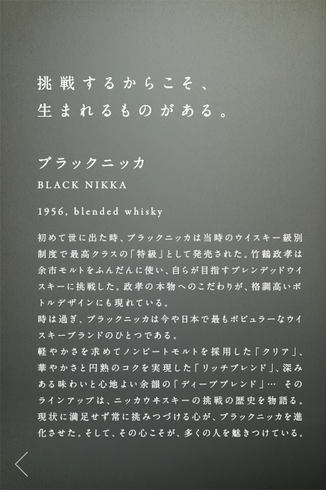 挑戦するからこそ、生まれるものがある。ブラックニッカ BLACK NIKKA 1956.blcnded whisky 初めて世に出た時、ブラックニッカは当時のウイスキー級別制度で最高クラスの「特級」として発売された。竹鶴政孝は余市モルトをふんだんに使い、自らが目指すブレンデッドウイスキーに挑戦した。政孝の本物へのこだわりが、格調高いボトルデザインにも現れている。時は過ぎ、ブラックニッカは今や日本で最もポピュラーなウイスキーブランドのひとつである。軽やかさを求めてノンピートモルトを採用した「クリア」、華やかさと円熟のコクを実現した「リッチブレンド」、深みある味わいと心地よい余韻の「ディープブレンド」… そのラインアップは、ニッカウヰスキーの挑戦の歴史を物語る。現状に満足せず常に挑みつづける心が、ブラックニッカを進化させた。そして、その心こそが、多くの人を魅きつけている。